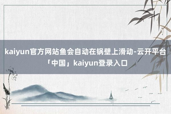 kaiyun官方网站鱼会自动在锅壁上滑动-云开平台「中国」kaiyun登录入口