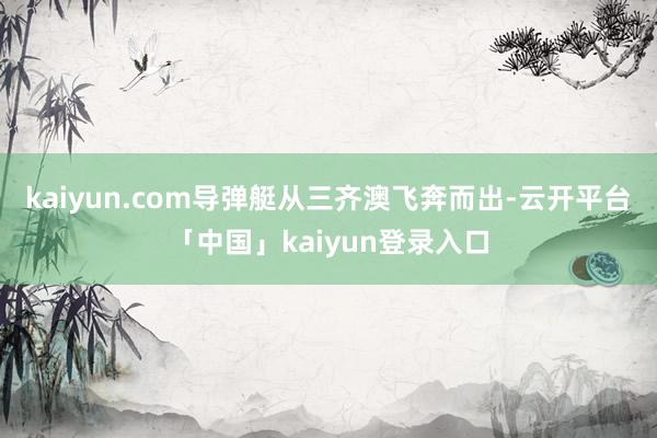 kaiyun.com导弹艇从三齐澳飞奔而出-云开平台「中国」kaiyun登录入口