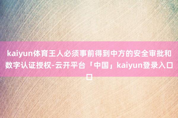 kaiyun体育王人必须事前得到中方的安全审批和数字认证授权-云开平台「中国」kaiyun登录入口