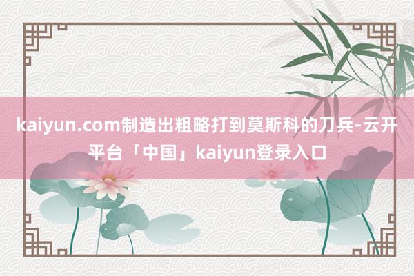 kaiyun.com制造出粗略打到莫斯科的刀兵-云开平台「中国」kaiyun登录入口
