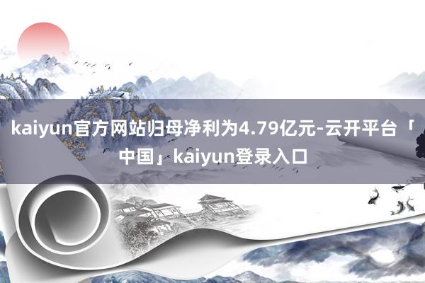 kaiyun官方网站归母净利为4.79亿元-云开平台「中国」kaiyun登录入口