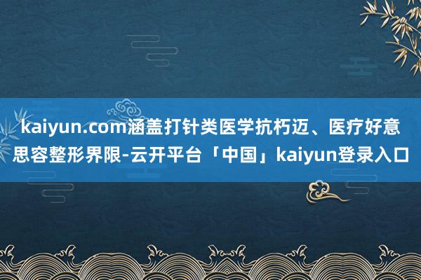kaiyun.com涵盖打针类医学抗朽迈、医疗好意思容整形界限-云开平台「中国」kaiyun登录入口