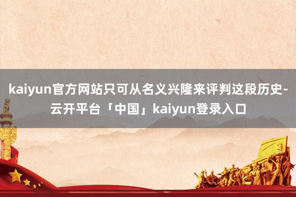 kaiyun官方网站只可从名义兴隆来评判这段历史-云开平台「中国」kaiyun登录入口