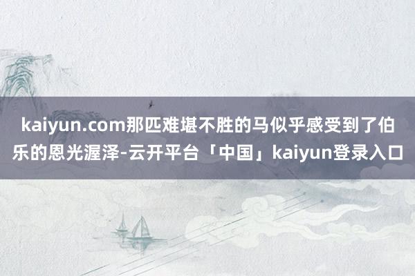 kaiyun.com那匹难堪不胜的马似乎感受到了伯乐的恩光渥泽-云开平台「中国」kaiyun登录入口