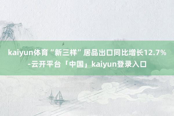 kaiyun体育“新三样”居品出口同比增长12.7%-云开平台「中国」kaiyun登录入口