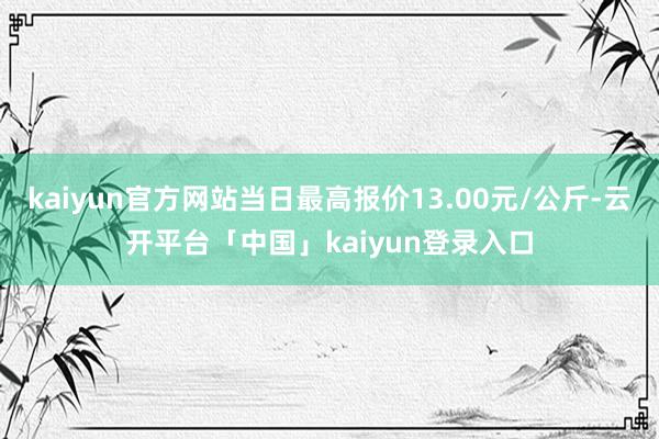 kaiyun官方网站当日最高报价13.00元/公斤-云开平台「中国」kaiyun登录入口
