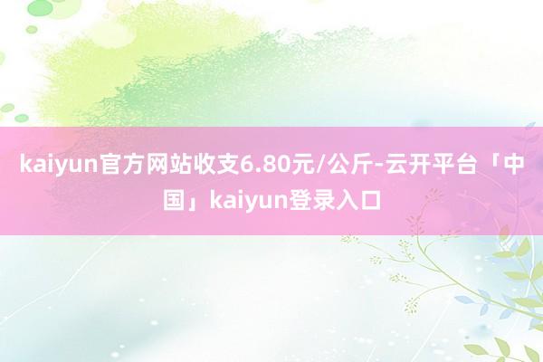 kaiyun官方网站收支6.80元/公斤-云开平台「中国」kaiyun登录入口