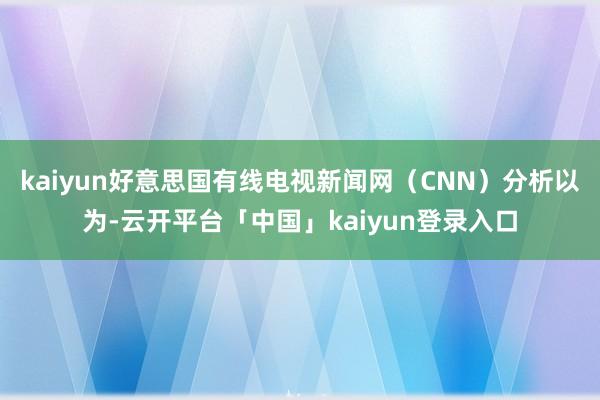 kaiyun好意思国有线电视新闻网（CNN）分析以为-云开平台「中国」kaiyun登录入口