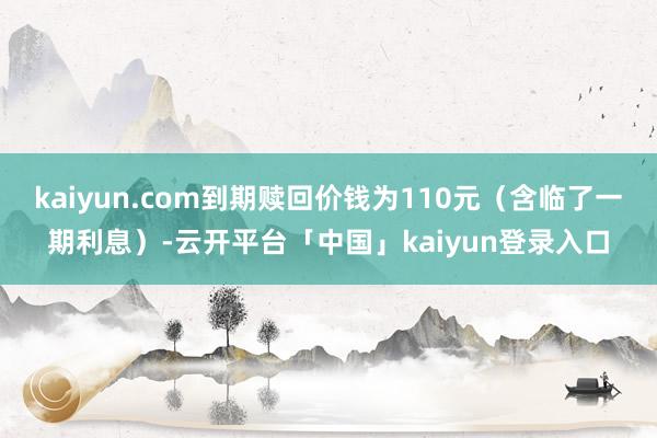 kaiyun.com到期赎回价钱为110元（含临了一期利息）-云开平台「中国」kaiyun登录入口