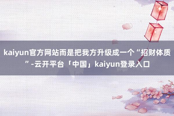 kaiyun官方网站而是把我方升级成一个“招财体质”-云开平台「中国」kaiyun登录入口