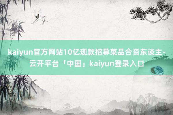 kaiyun官方网站10亿现款招募菜品合资东谈主-云开平台「中国」kaiyun登录入口