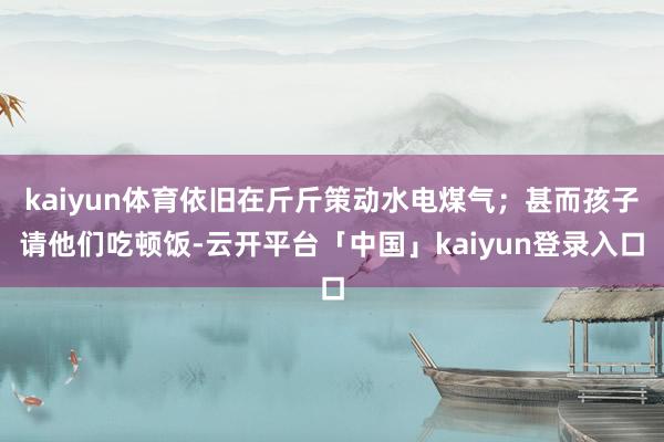 kaiyun体育依旧在斤斤策动水电煤气；甚而孩子请他们吃顿饭-云开平台「中国」kaiyun登录入口