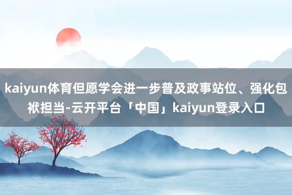 kaiyun体育但愿学会进一步普及政事站位、强化包袱担当-云开平台「中国」kaiyun登录入口