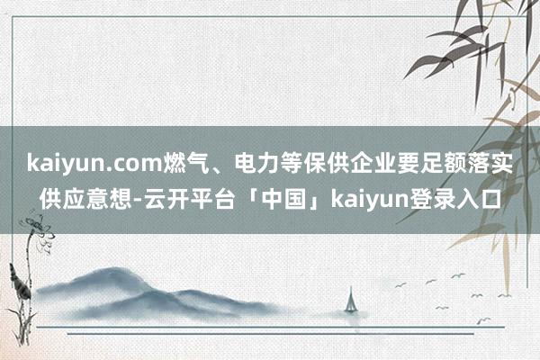 kaiyun.com燃气、电力等保供企业要足额落实供应意想-云开平台「中国」kaiyun登录入口