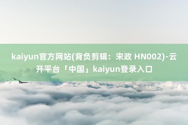 kaiyun官方网站(背负剪辑：宋政 HN002)-云开平台「中国」kaiyun登录入口