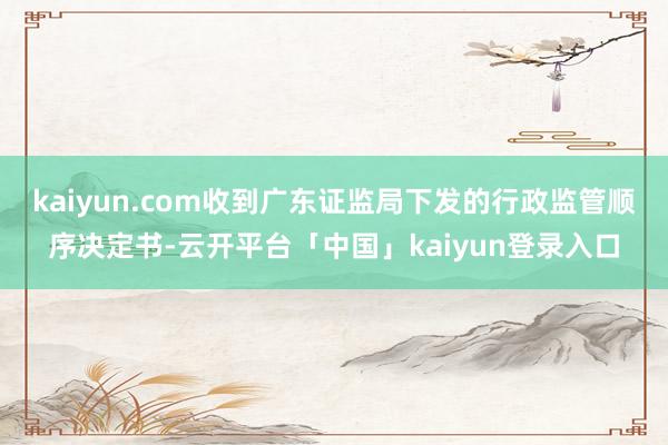 kaiyun.com收到广东证监局下发的行政监管顺序决定书-云开平台「中国」kaiyun登录入口