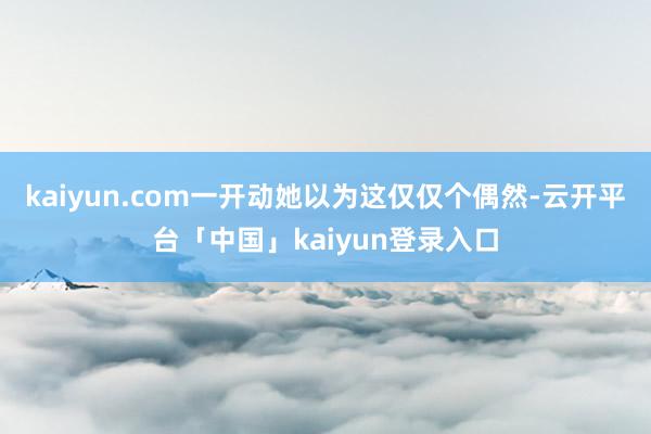 kaiyun.com一开动她以为这仅仅个偶然-云开平台「中国」kaiyun登录入口