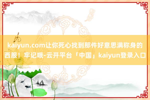 kaiyun.com让你死心找到那件好意思满称身的西服!牢记哦-云开平台「中国」kaiyun登录入口