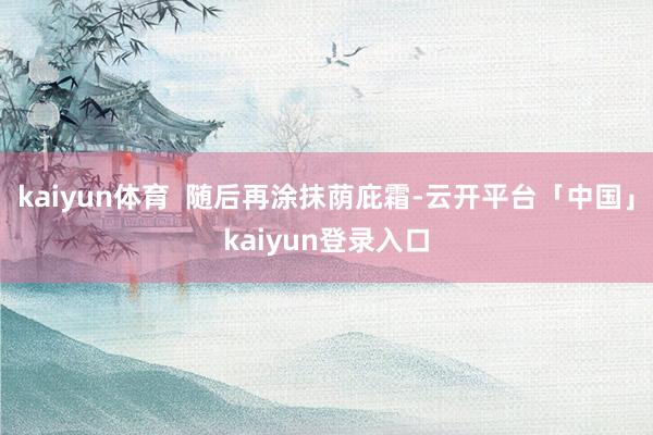 kaiyun体育  随后再涂抹荫庇霜-云开平台「中国」kaiyun登录入口