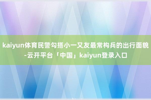 kaiyun体育民警勾搭小一又友最常构兵的出行面貌-云开平台「中国」kaiyun登录入口