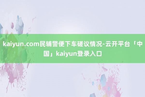 kaiyun.com民辅警便下车磋议情况-云开平台「中国」kaiyun登录入口