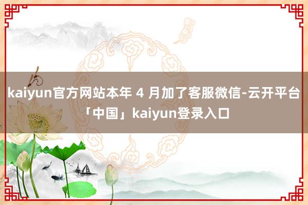 kaiyun官方网站本年 4 月加了客服微信-云开平台「中国」kaiyun登录入口