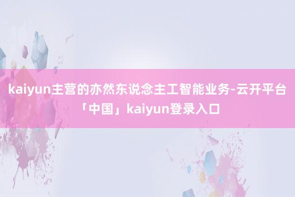 kaiyun主营的亦然东说念主工智能业务-云开平台「中国」kaiyun登录入口