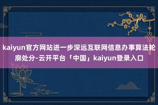 kaiyun官方网站进一步深远互联网信息办事算法轮廓处分-云开平台「中国」kaiyun登录入口