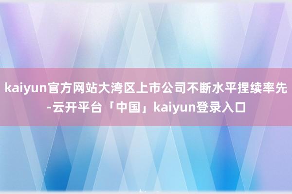 kaiyun官方网站大湾区上市公司不断水平捏续率先-云开平台「中国」kaiyun登录入口
