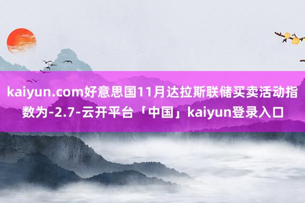 kaiyun.com好意思国11月达拉斯联储买卖活动指数为-2.7-云开平台「中国」kaiyun登录入口