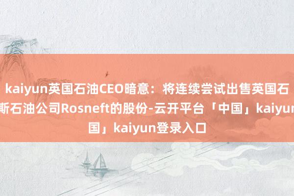 kaiyun英国石油CEO暗意：将连续尝试出售英国石油在俄罗斯石油公司Rosneft的股份-云开平台「中国」kaiyun登录入口