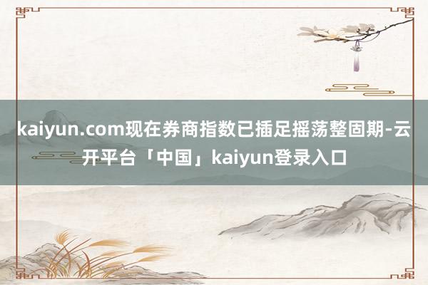 kaiyun.com现在券商指数已插足摇荡整固期-云开平台「中国」kaiyun登录入口