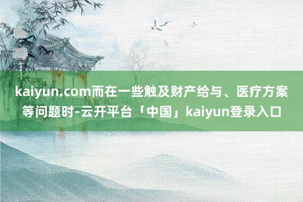 kaiyun.com而在一些触及财产给与、医疗方案等问题时-云开平台「中国」kaiyun登录入口