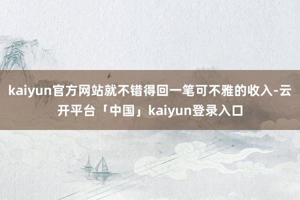kaiyun官方网站就不错得回一笔可不雅的收入-云开平台「中国」kaiyun登录入口