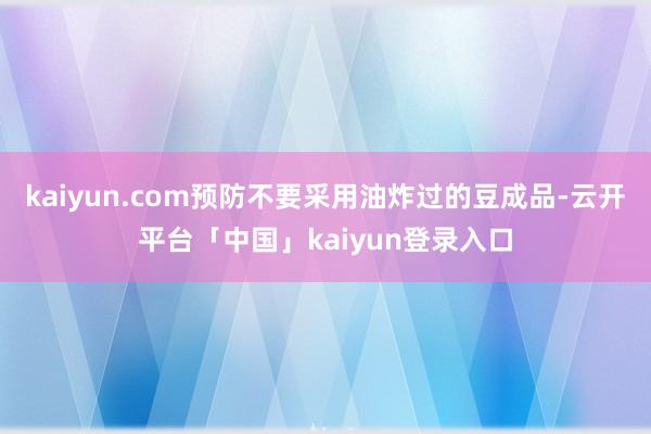 kaiyun.com预防不要采用油炸过的豆成品-云开平台「中国」kaiyun登录入口