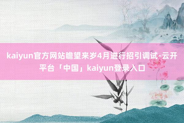 kaiyun官方网站瞻望来岁4月进行招引调试-云开平台「中国」kaiyun登录入口