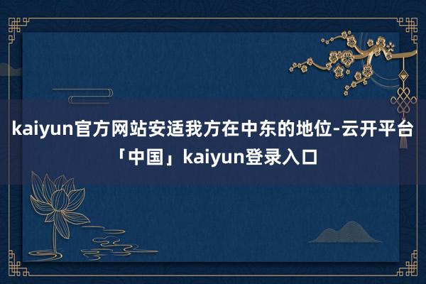 kaiyun官方网站安适我方在中东的地位-云开平台「中国」kaiyun登录入口