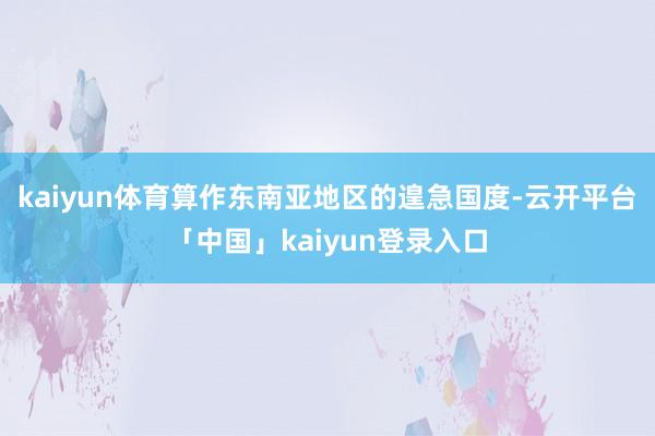 kaiyun体育算作东南亚地区的遑急国度-云开平台「中国」kaiyun登录入口