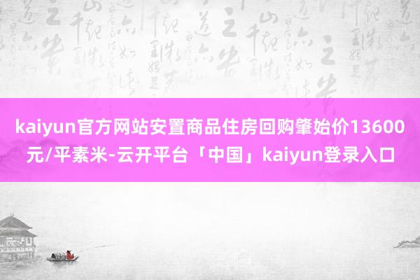 kaiyun官方网站安置商品住房回购肇始价13600元/平素米-云开平台「中国」kaiyun登录入口