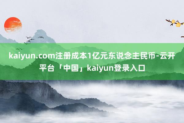 kaiyun.com注册成本1亿元东说念主民币-云开平台「中国」kaiyun登录入口