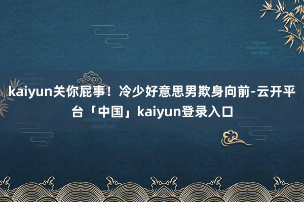 kaiyun关你屁事！冷少好意思男欺身向前-云开平台「中国」kaiyun登录入口
