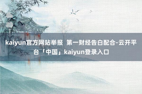 kaiyun官方网站举报  第一财经告白配合-云开平台「中国」kaiyun登录入口