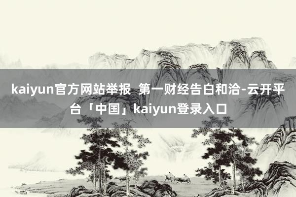 kaiyun官方网站举报  第一财经告白和洽-云开平台「中国」kaiyun登录入口