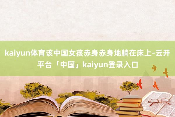 kaiyun体育该中国女孩赤身赤身地躺在床上-云开平台「中国」kaiyun登录入口