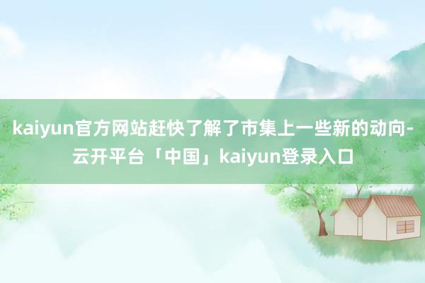 kaiyun官方网站赶快了解了市集上一些新的动向-云开平台「中国」kaiyun登录入口