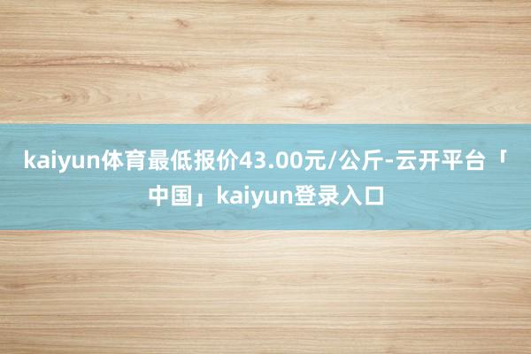 kaiyun体育最低报价43.00元/公斤-云开平台「中国」kaiyun登录入口