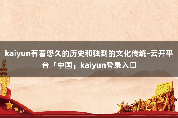 kaiyun有着悠久的历史和独到的文化传统-云开平台「中国」kaiyun登录入口