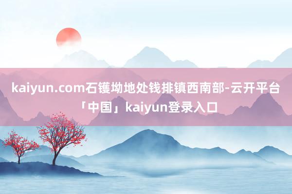 kaiyun.com石镬坳地处钱排镇西南部-云开平台「中国」kaiyun登录入口