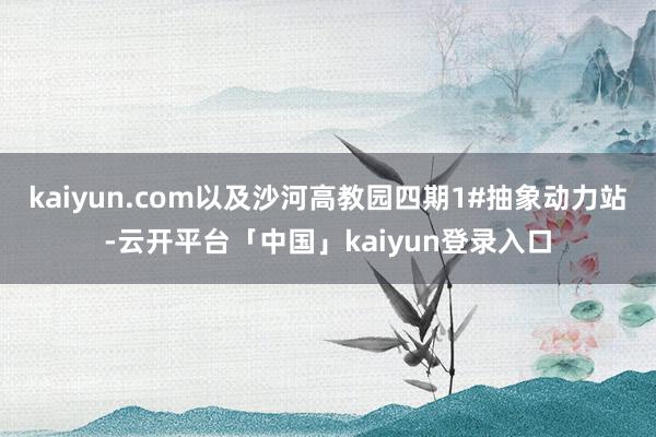 kaiyun.com以及沙河高教园四期1#抽象动力站-云开平台「中国」kaiyun登录入口