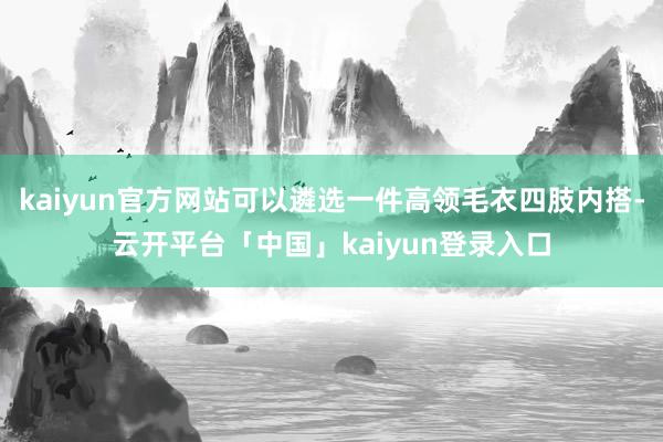 kaiyun官方网站可以遴选一件高领毛衣四肢内搭-云开平台「中国」kaiyun登录入口